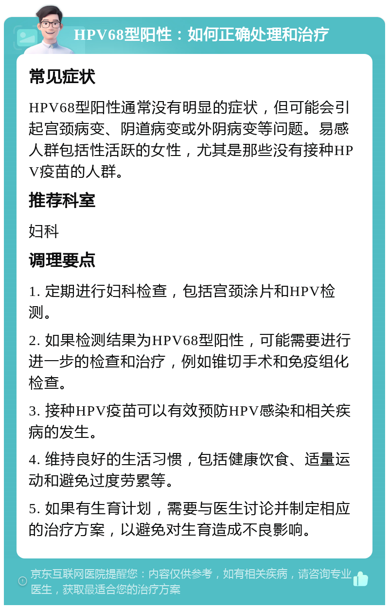 HPV68型阳性：如何正确处理和治疗 常见症状 HPV68型阳性通常没有明显的症状，但可能会引起宫颈病变、阴道病变或外阴病变等问题。易感人群包括性活跃的女性，尤其是那些没有接种HPV疫苗的人群。 推荐科室 妇科 调理要点 1. 定期进行妇科检查，包括宫颈涂片和HPV检测。 2. 如果检测结果为HPV68型阳性，可能需要进行进一步的检查和治疗，例如锥切手术和免疫组化检查。 3. 接种HPV疫苗可以有效预防HPV感染和相关疾病的发生。 4. 维持良好的生活习惯，包括健康饮食、适量运动和避免过度劳累等。 5. 如果有生育计划，需要与医生讨论并制定相应的治疗方案，以避免对生育造成不良影响。