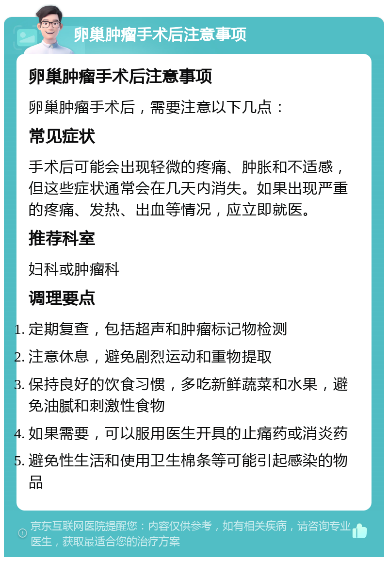 卵巢肿瘤手术后注意事项 卵巢肿瘤手术后注意事项 卵巢肿瘤手术后，需要注意以下几点： 常见症状 手术后可能会出现轻微的疼痛、肿胀和不适感，但这些症状通常会在几天内消失。如果出现严重的疼痛、发热、出血等情况，应立即就医。 推荐科室 妇科或肿瘤科 调理要点 定期复查，包括超声和肿瘤标记物检测 注意休息，避免剧烈运动和重物提取 保持良好的饮食习惯，多吃新鲜蔬菜和水果，避免油腻和刺激性食物 如果需要，可以服用医生开具的止痛药或消炎药 避免性生活和使用卫生棉条等可能引起感染的物品