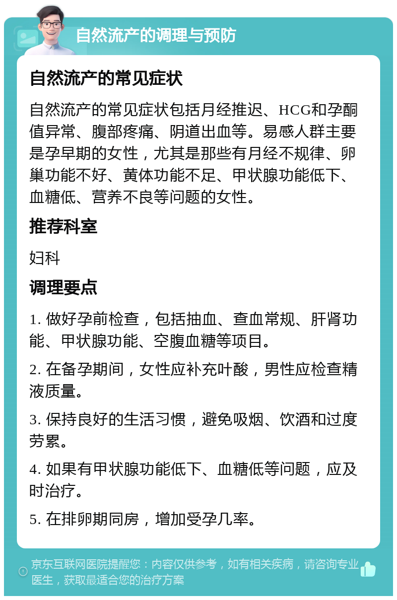 自然流产的调理与预防 自然流产的常见症状 自然流产的常见症状包括月经推迟、HCG和孕酮值异常、腹部疼痛、阴道出血等。易感人群主要是孕早期的女性，尤其是那些有月经不规律、卵巢功能不好、黄体功能不足、甲状腺功能低下、血糖低、营养不良等问题的女性。 推荐科室 妇科 调理要点 1. 做好孕前检查，包括抽血、查血常规、肝肾功能、甲状腺功能、空腹血糖等项目。 2. 在备孕期间，女性应补充叶酸，男性应检查精液质量。 3. 保持良好的生活习惯，避免吸烟、饮酒和过度劳累。 4. 如果有甲状腺功能低下、血糖低等问题，应及时治疗。 5. 在排卵期同房，增加受孕几率。