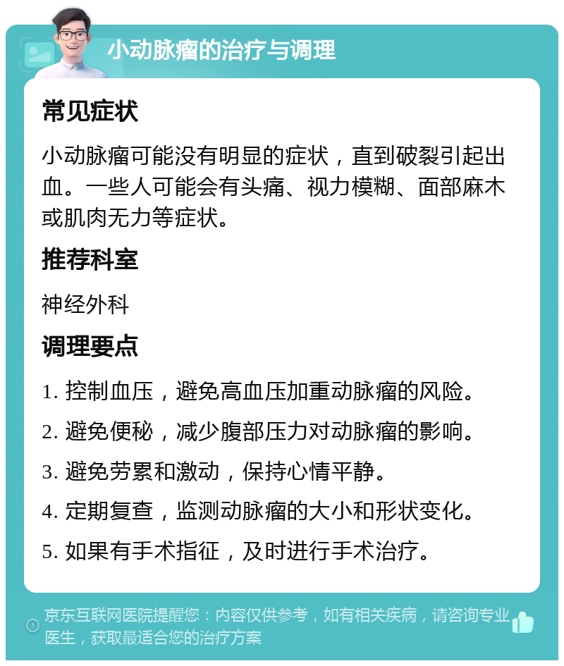 小动脉瘤的治疗与调理 常见症状 小动脉瘤可能没有明显的症状，直到破裂引起出血。一些人可能会有头痛、视力模糊、面部麻木或肌肉无力等症状。 推荐科室 神经外科 调理要点 1. 控制血压，避免高血压加重动脉瘤的风险。 2. 避免便秘，减少腹部压力对动脉瘤的影响。 3. 避免劳累和激动，保持心情平静。 4. 定期复查，监测动脉瘤的大小和形状变化。 5. 如果有手术指征，及时进行手术治疗。