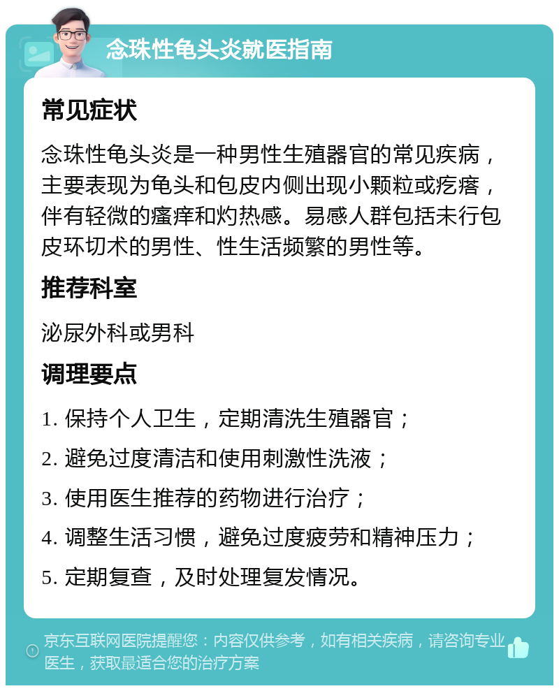 念珠性龟头炎就医指南 常见症状 念珠性龟头炎是一种男性生殖器官的常见疾病，主要表现为龟头和包皮内侧出现小颗粒或疙瘩，伴有轻微的瘙痒和灼热感。易感人群包括未行包皮环切术的男性、性生活频繁的男性等。 推荐科室 泌尿外科或男科 调理要点 1. 保持个人卫生，定期清洗生殖器官； 2. 避免过度清洁和使用刺激性洗液； 3. 使用医生推荐的药物进行治疗； 4. 调整生活习惯，避免过度疲劳和精神压力； 5. 定期复查，及时处理复发情况。