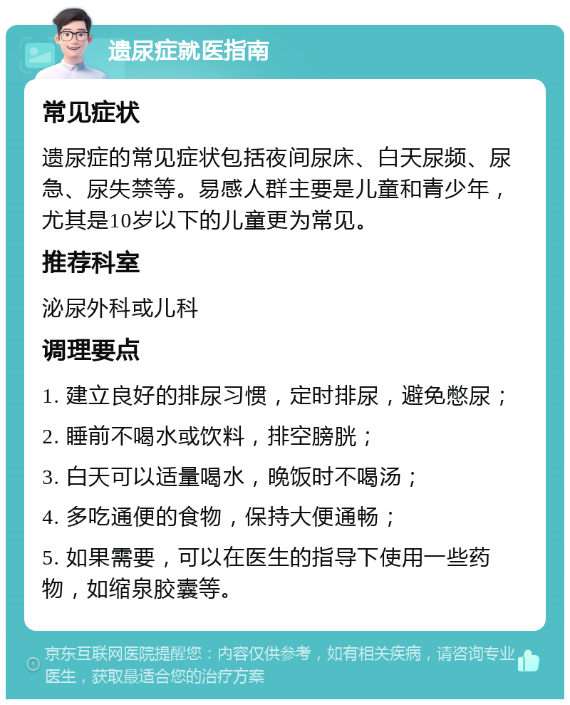 遗尿症就医指南 常见症状 遗尿症的常见症状包括夜间尿床、白天尿频、尿急、尿失禁等。易感人群主要是儿童和青少年，尤其是10岁以下的儿童更为常见。 推荐科室 泌尿外科或儿科 调理要点 1. 建立良好的排尿习惯，定时排尿，避免憋尿； 2. 睡前不喝水或饮料，排空膀胱； 3. 白天可以适量喝水，晚饭时不喝汤； 4. 多吃通便的食物，保持大便通畅； 5. 如果需要，可以在医生的指导下使用一些药物，如缩泉胶囊等。