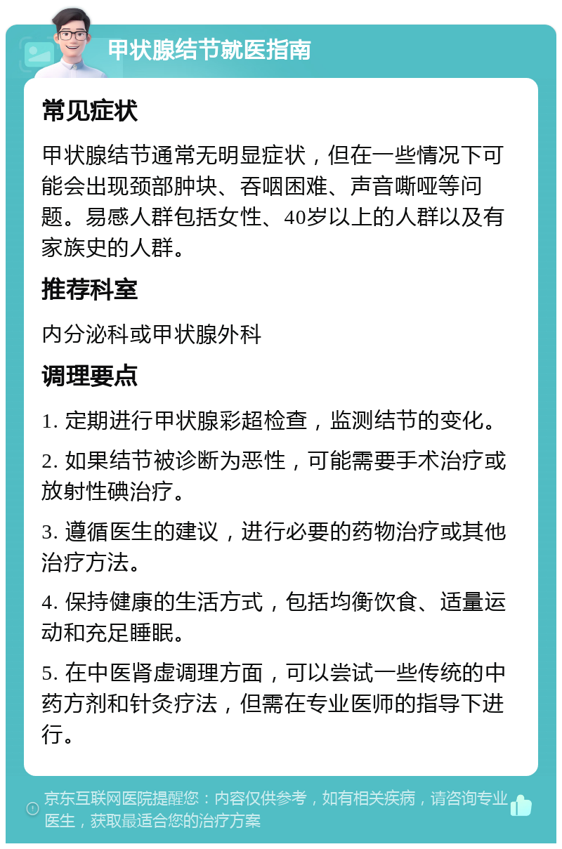 甲状腺结节就医指南 常见症状 甲状腺结节通常无明显症状，但在一些情况下可能会出现颈部肿块、吞咽困难、声音嘶哑等问题。易感人群包括女性、40岁以上的人群以及有家族史的人群。 推荐科室 内分泌科或甲状腺外科 调理要点 1. 定期进行甲状腺彩超检查，监测结节的变化。 2. 如果结节被诊断为恶性，可能需要手术治疗或放射性碘治疗。 3. 遵循医生的建议，进行必要的药物治疗或其他治疗方法。 4. 保持健康的生活方式，包括均衡饮食、适量运动和充足睡眠。 5. 在中医肾虚调理方面，可以尝试一些传统的中药方剂和针灸疗法，但需在专业医师的指导下进行。