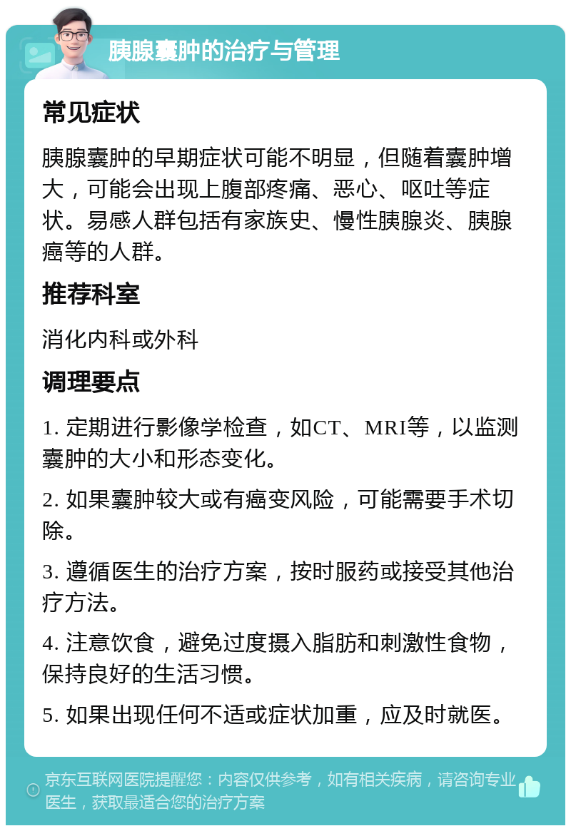 胰腺囊肿的治疗与管理 常见症状 胰腺囊肿的早期症状可能不明显，但随着囊肿增大，可能会出现上腹部疼痛、恶心、呕吐等症状。易感人群包括有家族史、慢性胰腺炎、胰腺癌等的人群。 推荐科室 消化内科或外科 调理要点 1. 定期进行影像学检查，如CT、MRI等，以监测囊肿的大小和形态变化。 2. 如果囊肿较大或有癌变风险，可能需要手术切除。 3. 遵循医生的治疗方案，按时服药或接受其他治疗方法。 4. 注意饮食，避免过度摄入脂肪和刺激性食物，保持良好的生活习惯。 5. 如果出现任何不适或症状加重，应及时就医。