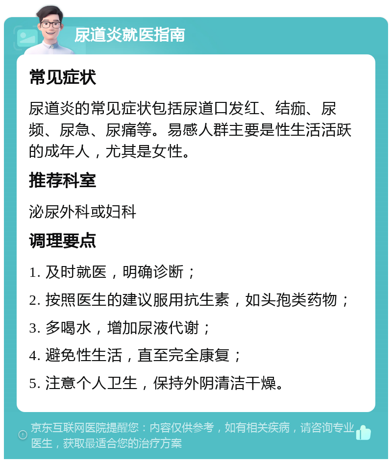 尿道炎就医指南 常见症状 尿道炎的常见症状包括尿道口发红、结痂、尿频、尿急、尿痛等。易感人群主要是性生活活跃的成年人，尤其是女性。 推荐科室 泌尿外科或妇科 调理要点 1. 及时就医，明确诊断； 2. 按照医生的建议服用抗生素，如头孢类药物； 3. 多喝水，增加尿液代谢； 4. 避免性生活，直至完全康复； 5. 注意个人卫生，保持外阴清洁干燥。