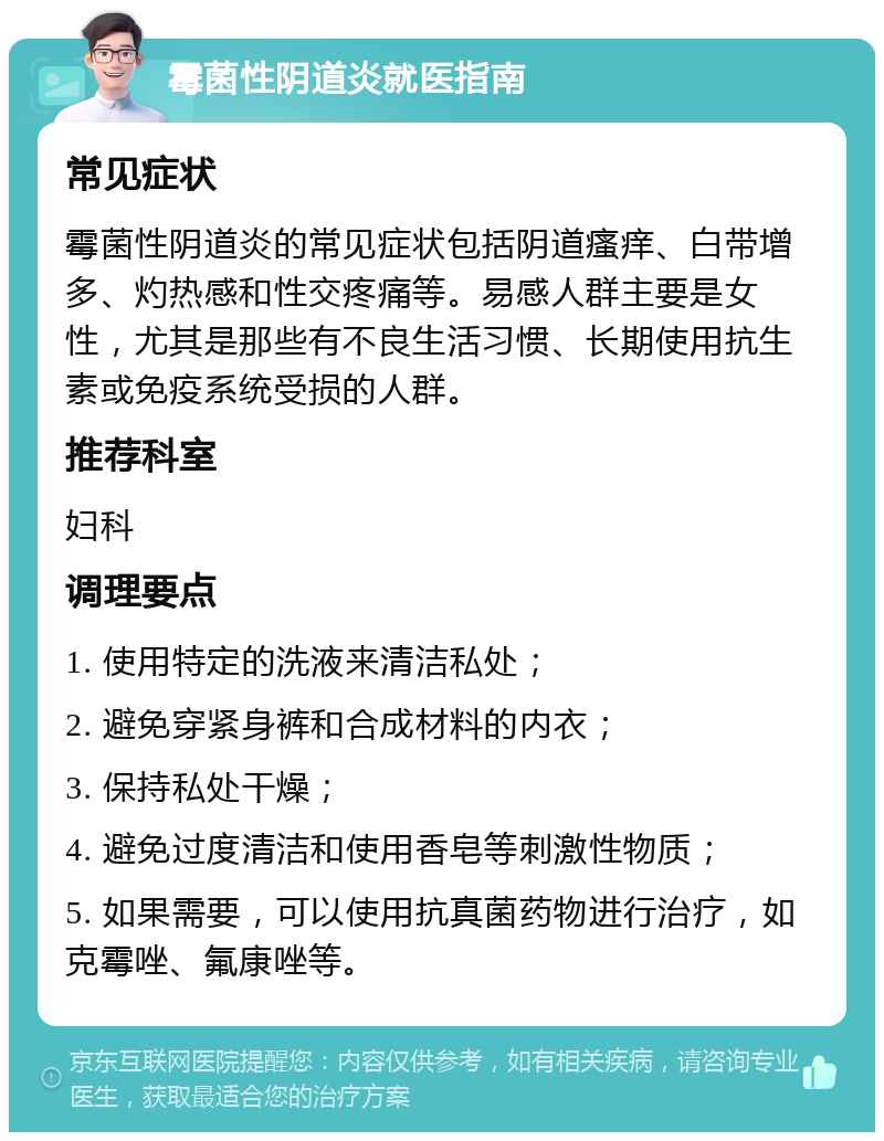 霉菌性阴道炎就医指南 常见症状 霉菌性阴道炎的常见症状包括阴道瘙痒、白带增多、灼热感和性交疼痛等。易感人群主要是女性，尤其是那些有不良生活习惯、长期使用抗生素或免疫系统受损的人群。 推荐科室 妇科 调理要点 1. 使用特定的洗液来清洁私处； 2. 避免穿紧身裤和合成材料的内衣； 3. 保持私处干燥； 4. 避免过度清洁和使用香皂等刺激性物质； 5. 如果需要，可以使用抗真菌药物进行治疗，如克霉唑、氟康唑等。