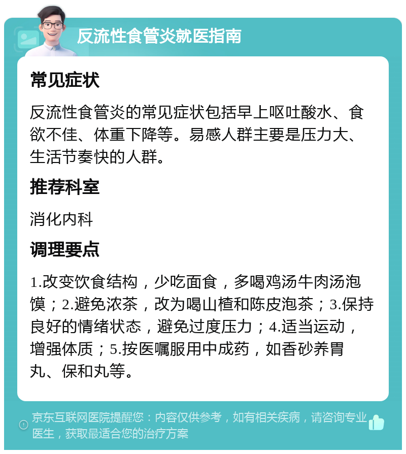 反流性食管炎就医指南 常见症状 反流性食管炎的常见症状包括早上呕吐酸水、食欲不佳、体重下降等。易感人群主要是压力大、生活节奏快的人群。 推荐科室 消化内科 调理要点 1.改变饮食结构，少吃面食，多喝鸡汤牛肉汤泡馍；2.避免浓茶，改为喝山楂和陈皮泡茶；3.保持良好的情绪状态，避免过度压力；4.适当运动，增强体质；5.按医嘱服用中成药，如香砂养胃丸、保和丸等。