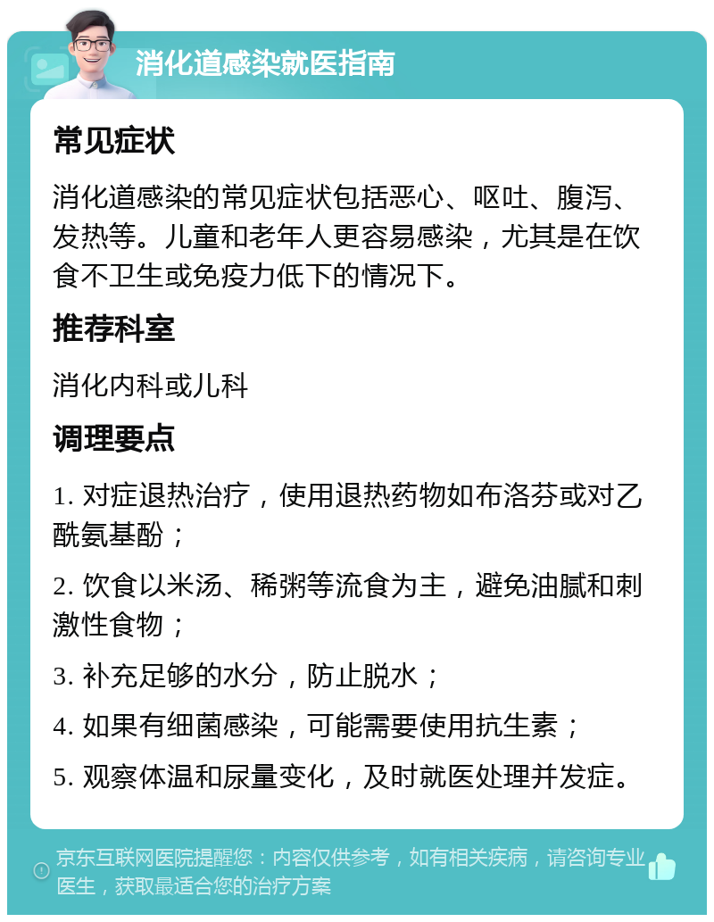 消化道感染就医指南 常见症状 消化道感染的常见症状包括恶心、呕吐、腹泻、发热等。儿童和老年人更容易感染，尤其是在饮食不卫生或免疫力低下的情况下。 推荐科室 消化内科或儿科 调理要点 1. 对症退热治疗，使用退热药物如布洛芬或对乙酰氨基酚； 2. 饮食以米汤、稀粥等流食为主，避免油腻和刺激性食物； 3. 补充足够的水分，防止脱水； 4. 如果有细菌感染，可能需要使用抗生素； 5. 观察体温和尿量变化，及时就医处理并发症。