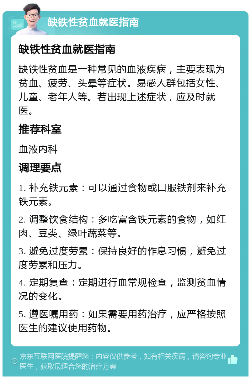 缺铁性贫血就医指南 缺铁性贫血就医指南 缺铁性贫血是一种常见的血液疾病，主要表现为贫血、疲劳、头晕等症状。易感人群包括女性、儿童、老年人等。若出现上述症状，应及时就医。 推荐科室 血液内科 调理要点 1. 补充铁元素：可以通过食物或口服铁剂来补充铁元素。 2. 调整饮食结构：多吃富含铁元素的食物，如红肉、豆类、绿叶蔬菜等。 3. 避免过度劳累：保持良好的作息习惯，避免过度劳累和压力。 4. 定期复查：定期进行血常规检查，监测贫血情况的变化。 5. 遵医嘱用药：如果需要用药治疗，应严格按照医生的建议使用药物。