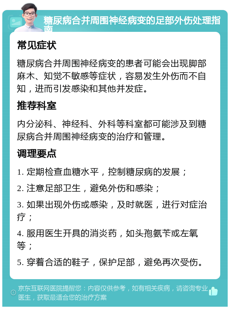 糖尿病合并周围神经病变的足部外伤处理指南 常见症状 糖尿病合并周围神经病变的患者可能会出现脚部麻木、知觉不敏感等症状，容易发生外伤而不自知，进而引发感染和其他并发症。 推荐科室 内分泌科、神经科、外科等科室都可能涉及到糖尿病合并周围神经病变的治疗和管理。 调理要点 1. 定期检查血糖水平，控制糖尿病的发展； 2. 注意足部卫生，避免外伤和感染； 3. 如果出现外伤或感染，及时就医，进行对症治疗； 4. 服用医生开具的消炎药，如头孢氨苄或左氧等； 5. 穿着合适的鞋子，保护足部，避免再次受伤。