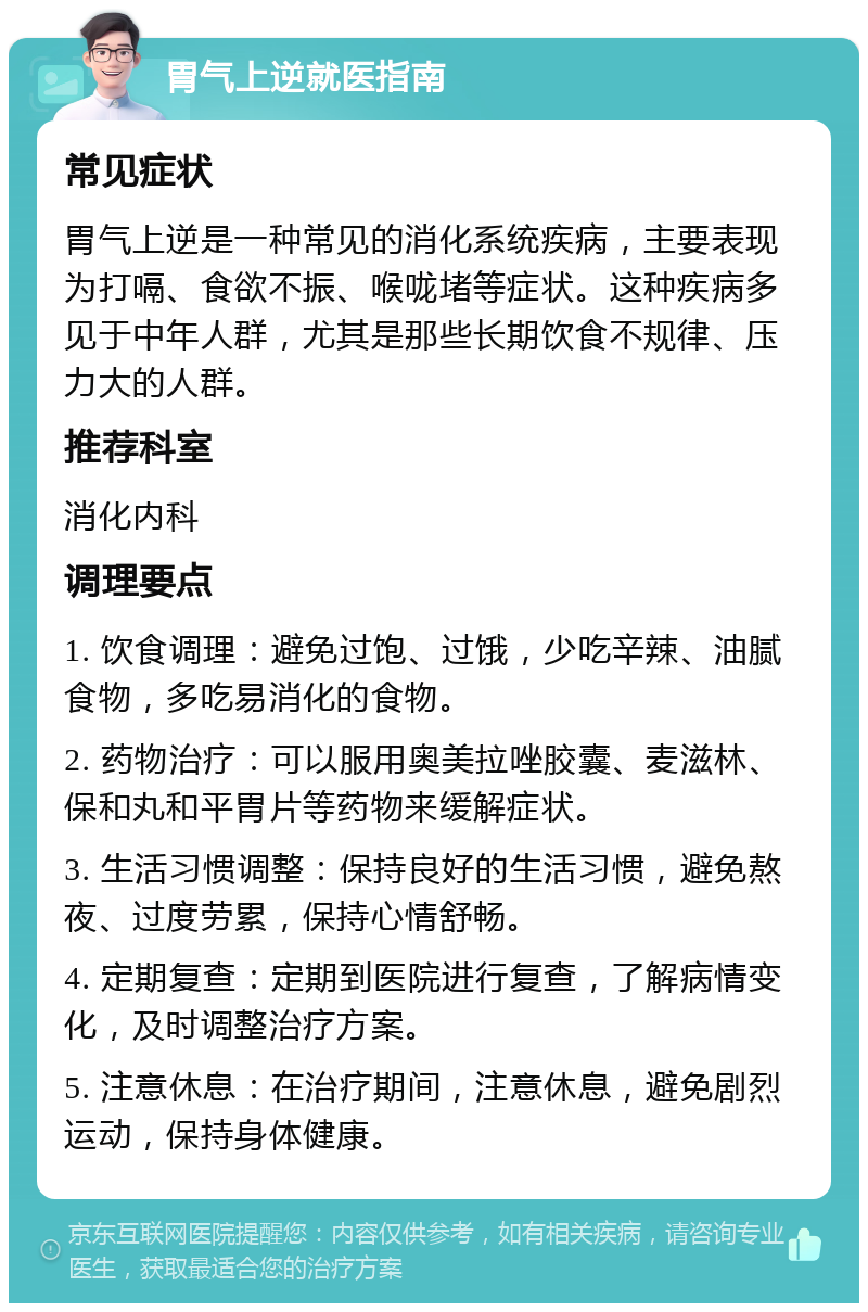 胃气上逆就医指南 常见症状 胃气上逆是一种常见的消化系统疾病，主要表现为打嗝、食欲不振、喉咙堵等症状。这种疾病多见于中年人群，尤其是那些长期饮食不规律、压力大的人群。 推荐科室 消化内科 调理要点 1. 饮食调理：避免过饱、过饿，少吃辛辣、油腻食物，多吃易消化的食物。 2. 药物治疗：可以服用奥美拉唑胶囊、麦滋林、保和丸和平胃片等药物来缓解症状。 3. 生活习惯调整：保持良好的生活习惯，避免熬夜、过度劳累，保持心情舒畅。 4. 定期复查：定期到医院进行复查，了解病情变化，及时调整治疗方案。 5. 注意休息：在治疗期间，注意休息，避免剧烈运动，保持身体健康。