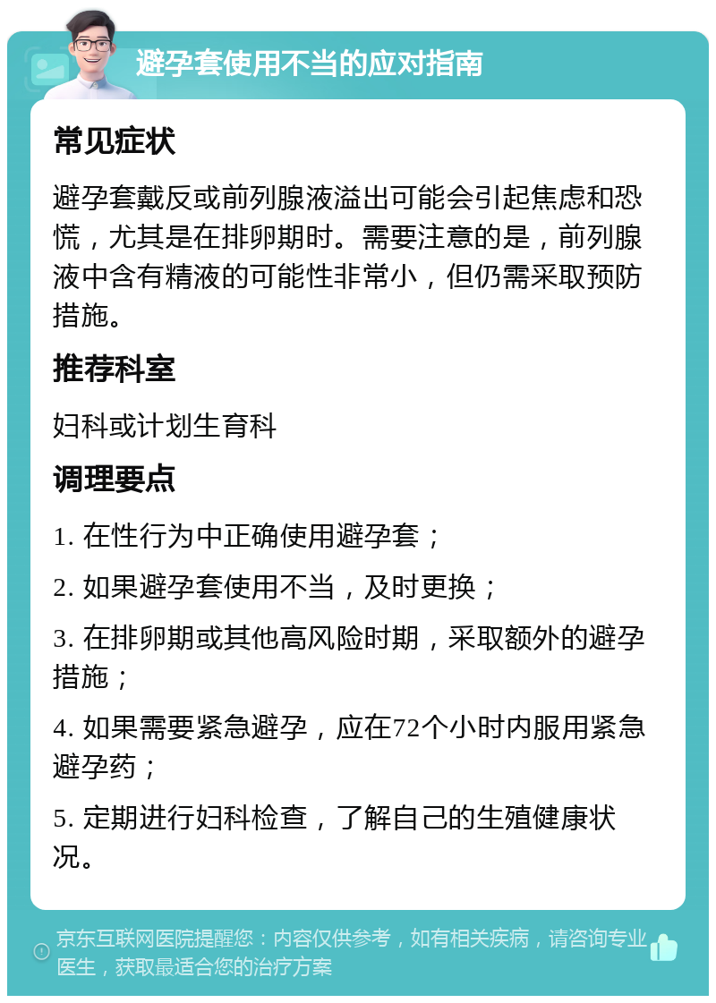 避孕套使用不当的应对指南 常见症状 避孕套戴反或前列腺液溢出可能会引起焦虑和恐慌，尤其是在排卵期时。需要注意的是，前列腺液中含有精液的可能性非常小，但仍需采取预防措施。 推荐科室 妇科或计划生育科 调理要点 1. 在性行为中正确使用避孕套； 2. 如果避孕套使用不当，及时更换； 3. 在排卵期或其他高风险时期，采取额外的避孕措施； 4. 如果需要紧急避孕，应在72个小时内服用紧急避孕药； 5. 定期进行妇科检查，了解自己的生殖健康状况。