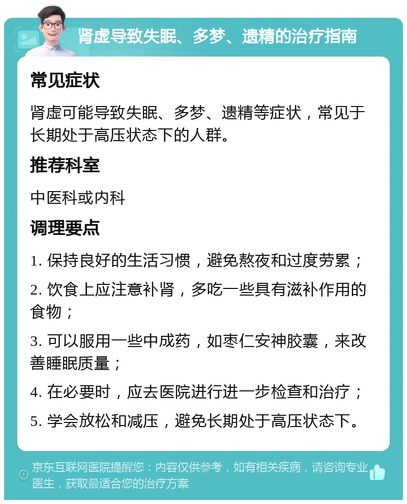 肾虚导致失眠、多梦、遗精的治疗指南 常见症状 肾虚可能导致失眠、多梦、遗精等症状，常见于长期处于高压状态下的人群。 推荐科室 中医科或内科 调理要点 1. 保持良好的生活习惯，避免熬夜和过度劳累； 2. 饮食上应注意补肾，多吃一些具有滋补作用的食物； 3. 可以服用一些中成药，如枣仁安神胶囊，来改善睡眠质量； 4. 在必要时，应去医院进行进一步检查和治疗； 5. 学会放松和减压，避免长期处于高压状态下。