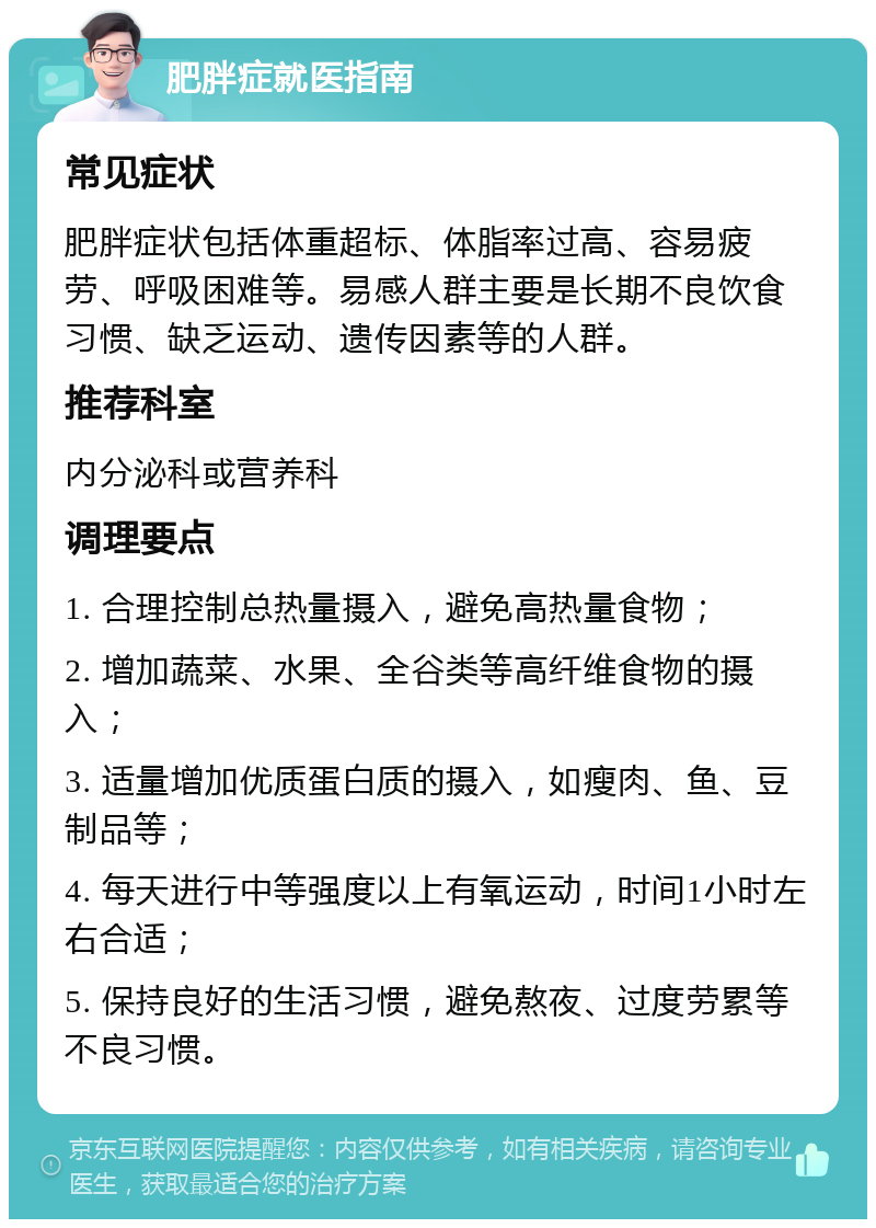 肥胖症就医指南 常见症状 肥胖症状包括体重超标、体脂率过高、容易疲劳、呼吸困难等。易感人群主要是长期不良饮食习惯、缺乏运动、遗传因素等的人群。 推荐科室 内分泌科或营养科 调理要点 1. 合理控制总热量摄入，避免高热量食物； 2. 增加蔬菜、水果、全谷类等高纤维食物的摄入； 3. 适量增加优质蛋白质的摄入，如瘦肉、鱼、豆制品等； 4. 每天进行中等强度以上有氧运动，时间1小时左右合适； 5. 保持良好的生活习惯，避免熬夜、过度劳累等不良习惯。