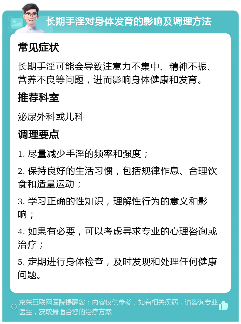 长期手淫对身体发育的影响及调理方法 常见症状 长期手淫可能会导致注意力不集中、精神不振、营养不良等问题，进而影响身体健康和发育。 推荐科室 泌尿外科或儿科 调理要点 1. 尽量减少手淫的频率和强度； 2. 保持良好的生活习惯，包括规律作息、合理饮食和适量运动； 3. 学习正确的性知识，理解性行为的意义和影响； 4. 如果有必要，可以考虑寻求专业的心理咨询或治疗； 5. 定期进行身体检查，及时发现和处理任何健康问题。