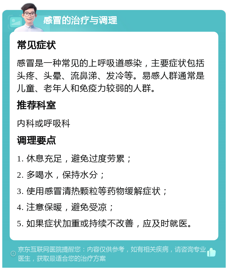 感冒的治疗与调理 常见症状 感冒是一种常见的上呼吸道感染，主要症状包括头疼、头晕、流鼻涕、发冷等。易感人群通常是儿童、老年人和免疫力较弱的人群。 推荐科室 内科或呼吸科 调理要点 1. 休息充足，避免过度劳累； 2. 多喝水，保持水分； 3. 使用感冒清热颗粒等药物缓解症状； 4. 注意保暖，避免受凉； 5. 如果症状加重或持续不改善，应及时就医。