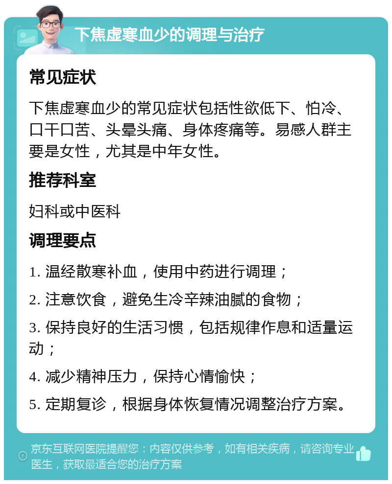 下焦虚寒血少的调理与治疗 常见症状 下焦虚寒血少的常见症状包括性欲低下、怕冷、口干口苦、头晕头痛、身体疼痛等。易感人群主要是女性，尤其是中年女性。 推荐科室 妇科或中医科 调理要点 1. 温经散寒补血，使用中药进行调理； 2. 注意饮食，避免生冷辛辣油腻的食物； 3. 保持良好的生活习惯，包括规律作息和适量运动； 4. 减少精神压力，保持心情愉快； 5. 定期复诊，根据身体恢复情况调整治疗方案。