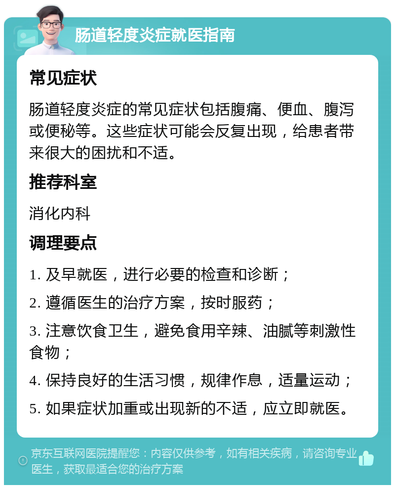 肠道轻度炎症就医指南 常见症状 肠道轻度炎症的常见症状包括腹痛、便血、腹泻或便秘等。这些症状可能会反复出现，给患者带来很大的困扰和不适。 推荐科室 消化内科 调理要点 1. 及早就医，进行必要的检查和诊断； 2. 遵循医生的治疗方案，按时服药； 3. 注意饮食卫生，避免食用辛辣、油腻等刺激性食物； 4. 保持良好的生活习惯，规律作息，适量运动； 5. 如果症状加重或出现新的不适，应立即就医。