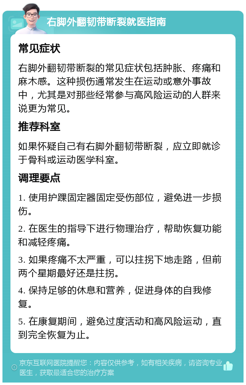 右脚外翻韧带断裂就医指南 常见症状 右脚外翻韧带断裂的常见症状包括肿胀、疼痛和麻木感。这种损伤通常发生在运动或意外事故中，尤其是对那些经常参与高风险运动的人群来说更为常见。 推荐科室 如果怀疑自己有右脚外翻韧带断裂，应立即就诊于骨科或运动医学科室。 调理要点 1. 使用护踝固定器固定受伤部位，避免进一步损伤。 2. 在医生的指导下进行物理治疗，帮助恢复功能和减轻疼痛。 3. 如果疼痛不太严重，可以拄拐下地走路，但前两个星期最好还是拄拐。 4. 保持足够的休息和营养，促进身体的自我修复。 5. 在康复期间，避免过度活动和高风险运动，直到完全恢复为止。