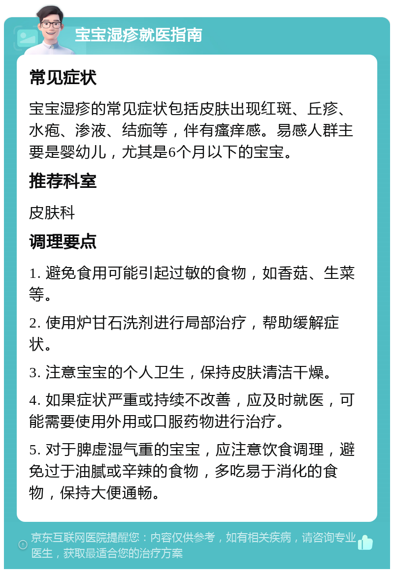 宝宝湿疹就医指南 常见症状 宝宝湿疹的常见症状包括皮肤出现红斑、丘疹、水疱、渗液、结痂等，伴有瘙痒感。易感人群主要是婴幼儿，尤其是6个月以下的宝宝。 推荐科室 皮肤科 调理要点 1. 避免食用可能引起过敏的食物，如香菇、生菜等。 2. 使用炉甘石洗剂进行局部治疗，帮助缓解症状。 3. 注意宝宝的个人卫生，保持皮肤清洁干燥。 4. 如果症状严重或持续不改善，应及时就医，可能需要使用外用或口服药物进行治疗。 5. 对于脾虚湿气重的宝宝，应注意饮食调理，避免过于油腻或辛辣的食物，多吃易于消化的食物，保持大便通畅。