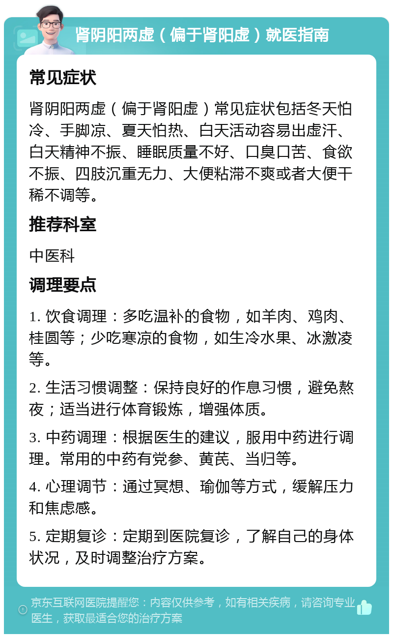 肾阴阳两虚（偏于肾阳虚）就医指南 常见症状 肾阴阳两虚（偏于肾阳虚）常见症状包括冬天怕冷、手脚凉、夏天怕热、白天活动容易出虚汗、白天精神不振、睡眠质量不好、口臭口苦、食欲不振、四肢沉重无力、大便粘滞不爽或者大便干稀不调等。 推荐科室 中医科 调理要点 1. 饮食调理：多吃温补的食物，如羊肉、鸡肉、桂圆等；少吃寒凉的食物，如生冷水果、冰激凌等。 2. 生活习惯调整：保持良好的作息习惯，避免熬夜；适当进行体育锻炼，增强体质。 3. 中药调理：根据医生的建议，服用中药进行调理。常用的中药有党参、黄芪、当归等。 4. 心理调节：通过冥想、瑜伽等方式，缓解压力和焦虑感。 5. 定期复诊：定期到医院复诊，了解自己的身体状况，及时调整治疗方案。