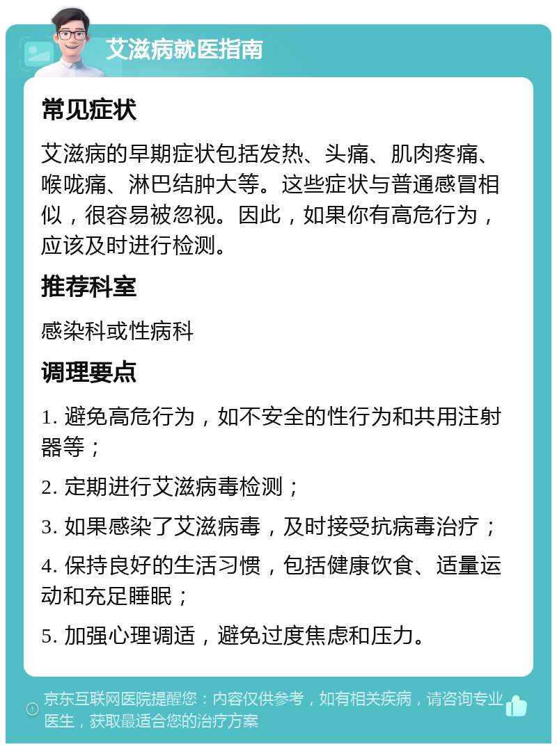 艾滋病就医指南 常见症状 艾滋病的早期症状包括发热、头痛、肌肉疼痛、喉咙痛、淋巴结肿大等。这些症状与普通感冒相似，很容易被忽视。因此，如果你有高危行为，应该及时进行检测。 推荐科室 感染科或性病科 调理要点 1. 避免高危行为，如不安全的性行为和共用注射器等； 2. 定期进行艾滋病毒检测； 3. 如果感染了艾滋病毒，及时接受抗病毒治疗； 4. 保持良好的生活习惯，包括健康饮食、适量运动和充足睡眠； 5. 加强心理调适，避免过度焦虑和压力。