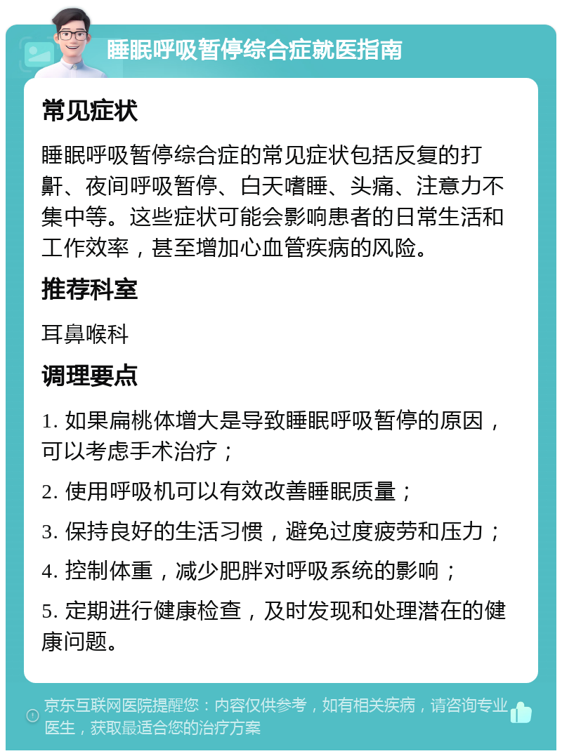 睡眠呼吸暂停综合症就医指南 常见症状 睡眠呼吸暂停综合症的常见症状包括反复的打鼾、夜间呼吸暂停、白天嗜睡、头痛、注意力不集中等。这些症状可能会影响患者的日常生活和工作效率，甚至增加心血管疾病的风险。 推荐科室 耳鼻喉科 调理要点 1. 如果扁桃体增大是导致睡眠呼吸暂停的原因，可以考虑手术治疗； 2. 使用呼吸机可以有效改善睡眠质量； 3. 保持良好的生活习惯，避免过度疲劳和压力； 4. 控制体重，减少肥胖对呼吸系统的影响； 5. 定期进行健康检查，及时发现和处理潜在的健康问题。