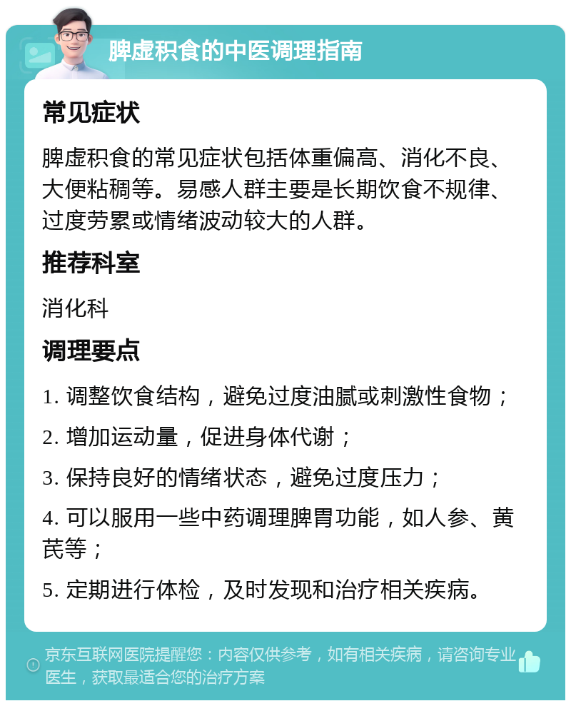 脾虚积食的中医调理指南 常见症状 脾虚积食的常见症状包括体重偏高、消化不良、大便粘稠等。易感人群主要是长期饮食不规律、过度劳累或情绪波动较大的人群。 推荐科室 消化科 调理要点 1. 调整饮食结构，避免过度油腻或刺激性食物； 2. 增加运动量，促进身体代谢； 3. 保持良好的情绪状态，避免过度压力； 4. 可以服用一些中药调理脾胃功能，如人参、黄芪等； 5. 定期进行体检，及时发现和治疗相关疾病。