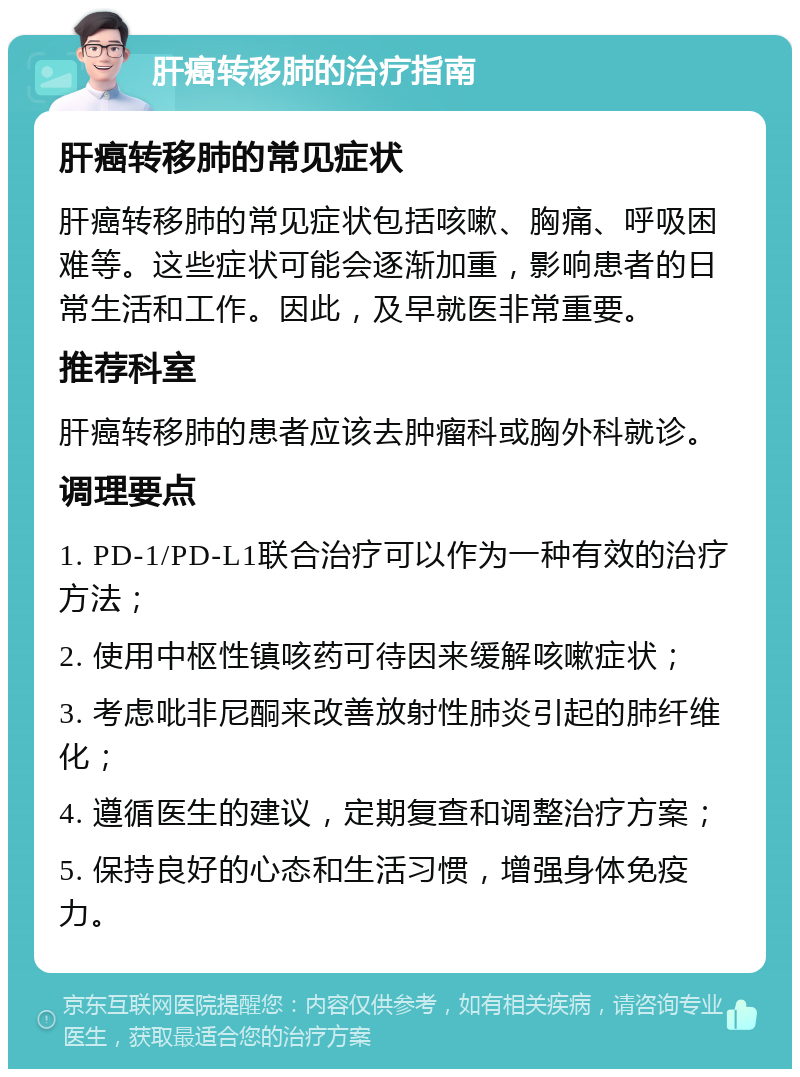 肝癌转移肺的治疗指南 肝癌转移肺的常见症状 肝癌转移肺的常见症状包括咳嗽、胸痛、呼吸困难等。这些症状可能会逐渐加重，影响患者的日常生活和工作。因此，及早就医非常重要。 推荐科室 肝癌转移肺的患者应该去肿瘤科或胸外科就诊。 调理要点 1. PD-1/PD-L1联合治疗可以作为一种有效的治疗方法； 2. 使用中枢性镇咳药可待因来缓解咳嗽症状； 3. 考虑吡非尼酮来改善放射性肺炎引起的肺纤维化； 4. 遵循医生的建议，定期复查和调整治疗方案； 5. 保持良好的心态和生活习惯，增强身体免疫力。