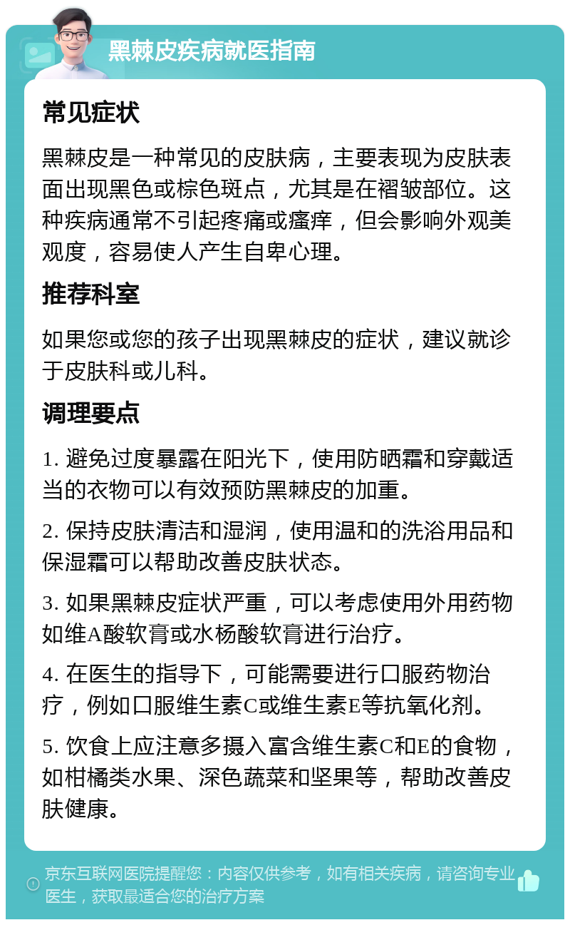 黑棘皮疾病就医指南 常见症状 黑棘皮是一种常见的皮肤病，主要表现为皮肤表面出现黑色或棕色斑点，尤其是在褶皱部位。这种疾病通常不引起疼痛或瘙痒，但会影响外观美观度，容易使人产生自卑心理。 推荐科室 如果您或您的孩子出现黑棘皮的症状，建议就诊于皮肤科或儿科。 调理要点 1. 避免过度暴露在阳光下，使用防晒霜和穿戴适当的衣物可以有效预防黑棘皮的加重。 2. 保持皮肤清洁和湿润，使用温和的洗浴用品和保湿霜可以帮助改善皮肤状态。 3. 如果黑棘皮症状严重，可以考虑使用外用药物如维A酸软膏或水杨酸软膏进行治疗。 4. 在医生的指导下，可能需要进行口服药物治疗，例如口服维生素C或维生素E等抗氧化剂。 5. 饮食上应注意多摄入富含维生素C和E的食物，如柑橘类水果、深色蔬菜和坚果等，帮助改善皮肤健康。