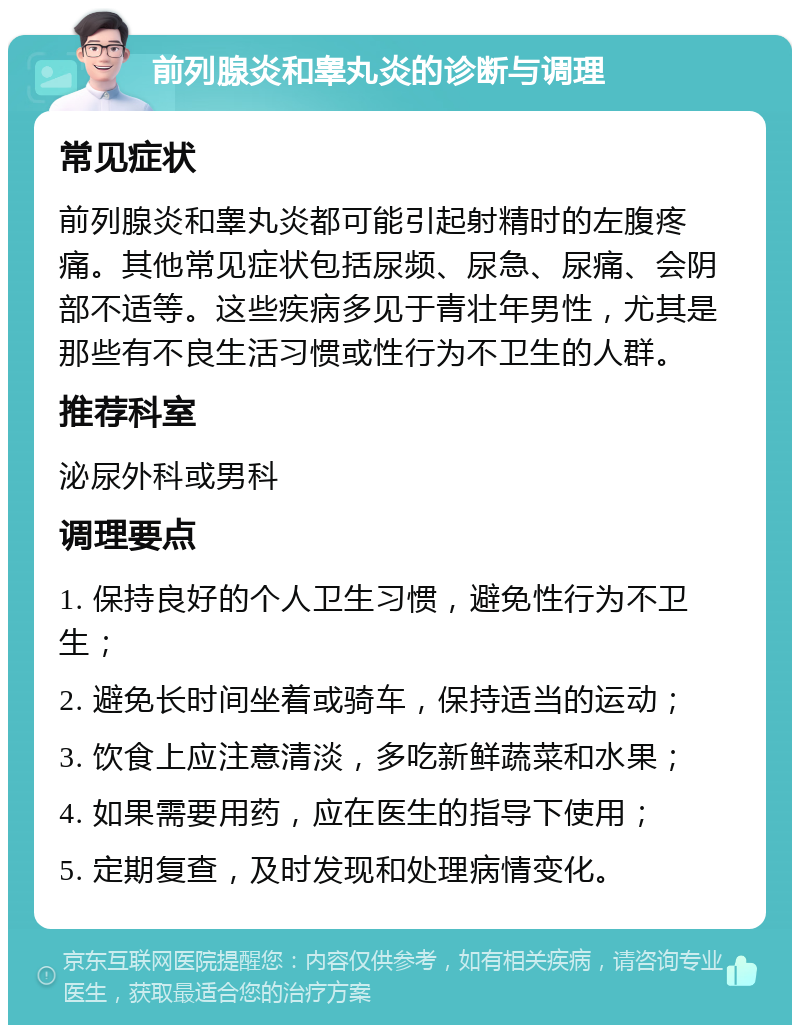 前列腺炎和睾丸炎的诊断与调理 常见症状 前列腺炎和睾丸炎都可能引起射精时的左腹疼痛。其他常见症状包括尿频、尿急、尿痛、会阴部不适等。这些疾病多见于青壮年男性，尤其是那些有不良生活习惯或性行为不卫生的人群。 推荐科室 泌尿外科或男科 调理要点 1. 保持良好的个人卫生习惯，避免性行为不卫生； 2. 避免长时间坐着或骑车，保持适当的运动； 3. 饮食上应注意清淡，多吃新鲜蔬菜和水果； 4. 如果需要用药，应在医生的指导下使用； 5. 定期复查，及时发现和处理病情变化。