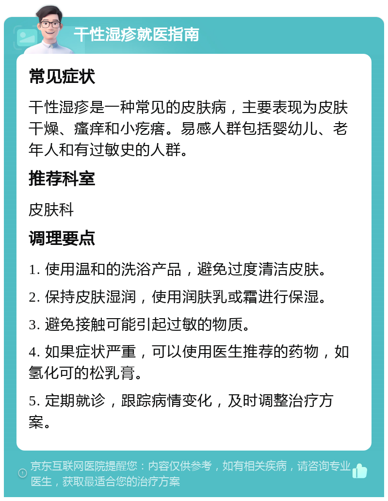 干性湿疹就医指南 常见症状 干性湿疹是一种常见的皮肤病，主要表现为皮肤干燥、瘙痒和小疙瘩。易感人群包括婴幼儿、老年人和有过敏史的人群。 推荐科室 皮肤科 调理要点 1. 使用温和的洗浴产品，避免过度清洁皮肤。 2. 保持皮肤湿润，使用润肤乳或霜进行保湿。 3. 避免接触可能引起过敏的物质。 4. 如果症状严重，可以使用医生推荐的药物，如氢化可的松乳膏。 5. 定期就诊，跟踪病情变化，及时调整治疗方案。