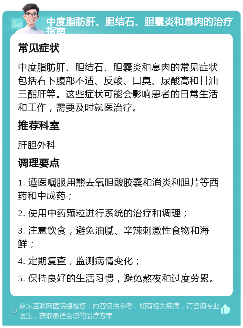 中度脂肪肝、胆结石、胆囊炎和息肉的治疗指南 常见症状 中度脂肪肝、胆结石、胆囊炎和息肉的常见症状包括右下腹部不适、反酸、口臭、尿酸高和甘油三酯肝等。这些症状可能会影响患者的日常生活和工作，需要及时就医治疗。 推荐科室 肝胆外科 调理要点 1. 遵医嘱服用熊去氧胆酸胶囊和消炎利胆片等西药和中成药； 2. 使用中药颗粒进行系统的治疗和调理； 3. 注意饮食，避免油腻、辛辣刺激性食物和海鲜； 4. 定期复查，监测病情变化； 5. 保持良好的生活习惯，避免熬夜和过度劳累。