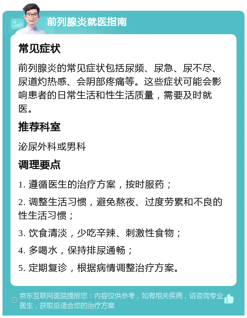 前列腺炎就医指南 常见症状 前列腺炎的常见症状包括尿频、尿急、尿不尽、尿道灼热感、会阴部疼痛等。这些症状可能会影响患者的日常生活和性生活质量，需要及时就医。 推荐科室 泌尿外科或男科 调理要点 1. 遵循医生的治疗方案，按时服药； 2. 调整生活习惯，避免熬夜、过度劳累和不良的性生活习惯； 3. 饮食清淡，少吃辛辣、刺激性食物； 4. 多喝水，保持排尿通畅； 5. 定期复诊，根据病情调整治疗方案。