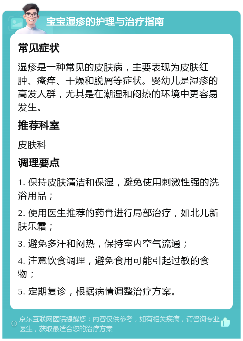 宝宝湿疹的护理与治疗指南 常见症状 湿疹是一种常见的皮肤病，主要表现为皮肤红肿、瘙痒、干燥和脱屑等症状。婴幼儿是湿疹的高发人群，尤其是在潮湿和闷热的环境中更容易发生。 推荐科室 皮肤科 调理要点 1. 保持皮肤清洁和保湿，避免使用刺激性强的洗浴用品； 2. 使用医生推荐的药膏进行局部治疗，如北儿新肤乐霜； 3. 避免多汗和闷热，保持室内空气流通； 4. 注意饮食调理，避免食用可能引起过敏的食物； 5. 定期复诊，根据病情调整治疗方案。