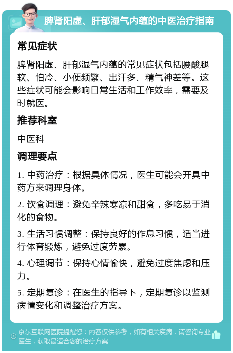 脾肾阳虚、肝郁湿气内蕴的中医治疗指南 常见症状 脾肾阳虚、肝郁湿气内蕴的常见症状包括腰酸腿软、怕冷、小便频繁、出汗多、精气神差等。这些症状可能会影响日常生活和工作效率，需要及时就医。 推荐科室 中医科 调理要点 1. 中药治疗：根据具体情况，医生可能会开具中药方来调理身体。 2. 饮食调理：避免辛辣寒凉和甜食，多吃易于消化的食物。 3. 生活习惯调整：保持良好的作息习惯，适当进行体育锻炼，避免过度劳累。 4. 心理调节：保持心情愉快，避免过度焦虑和压力。 5. 定期复诊：在医生的指导下，定期复诊以监测病情变化和调整治疗方案。