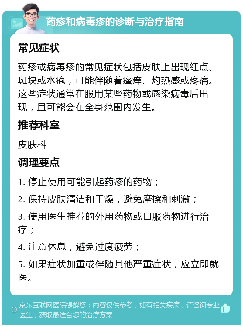 药疹和病毒疹的诊断与治疗指南 常见症状 药疹或病毒疹的常见症状包括皮肤上出现红点、斑块或水疱，可能伴随着瘙痒、灼热感或疼痛。这些症状通常在服用某些药物或感染病毒后出现，且可能会在全身范围内发生。 推荐科室 皮肤科 调理要点 1. 停止使用可能引起药疹的药物； 2. 保持皮肤清洁和干燥，避免摩擦和刺激； 3. 使用医生推荐的外用药物或口服药物进行治疗； 4. 注意休息，避免过度疲劳； 5. 如果症状加重或伴随其他严重症状，应立即就医。