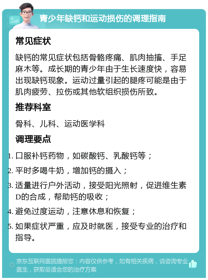 青少年缺钙和运动损伤的调理指南 常见症状 缺钙的常见症状包括骨骼疼痛、肌肉抽搐、手足麻木等。成长期的青少年由于生长速度快，容易出现缺钙现象。运动过量引起的腿疼可能是由于肌肉疲劳、拉伤或其他软组织损伤所致。 推荐科室 骨科、儿科、运动医学科 调理要点 口服补钙药物，如碳酸钙、乳酸钙等； 平时多喝牛奶，增加钙的摄入； 适量进行户外活动，接受阳光照射，促进维生素D的合成，帮助钙的吸收； 避免过度运动，注意休息和恢复； 如果症状严重，应及时就医，接受专业的治疗和指导。