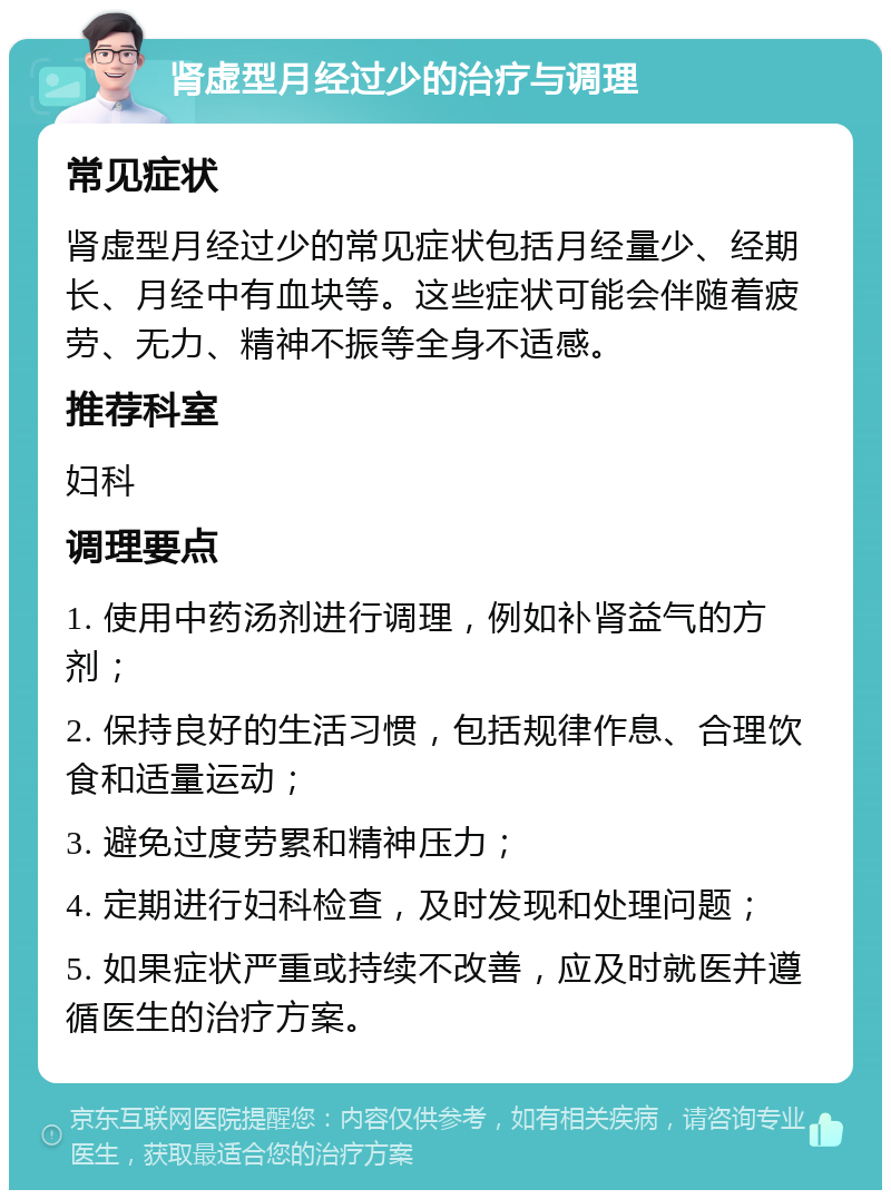 肾虚型月经过少的治疗与调理 常见症状 肾虚型月经过少的常见症状包括月经量少、经期长、月经中有血块等。这些症状可能会伴随着疲劳、无力、精神不振等全身不适感。 推荐科室 妇科 调理要点 1. 使用中药汤剂进行调理，例如补肾益气的方剂； 2. 保持良好的生活习惯，包括规律作息、合理饮食和适量运动； 3. 避免过度劳累和精神压力； 4. 定期进行妇科检查，及时发现和处理问题； 5. 如果症状严重或持续不改善，应及时就医并遵循医生的治疗方案。