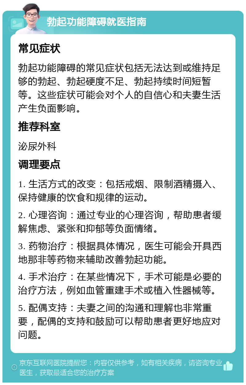 勃起功能障碍就医指南 常见症状 勃起功能障碍的常见症状包括无法达到或维持足够的勃起、勃起硬度不足、勃起持续时间短暂等。这些症状可能会对个人的自信心和夫妻生活产生负面影响。 推荐科室 泌尿外科 调理要点 1. 生活方式的改变：包括戒烟、限制酒精摄入、保持健康的饮食和规律的运动。 2. 心理咨询：通过专业的心理咨询，帮助患者缓解焦虑、紧张和抑郁等负面情绪。 3. 药物治疗：根据具体情况，医生可能会开具西地那非等药物来辅助改善勃起功能。 4. 手术治疗：在某些情况下，手术可能是必要的治疗方法，例如血管重建手术或植入性器械等。 5. 配偶支持：夫妻之间的沟通和理解也非常重要，配偶的支持和鼓励可以帮助患者更好地应对问题。