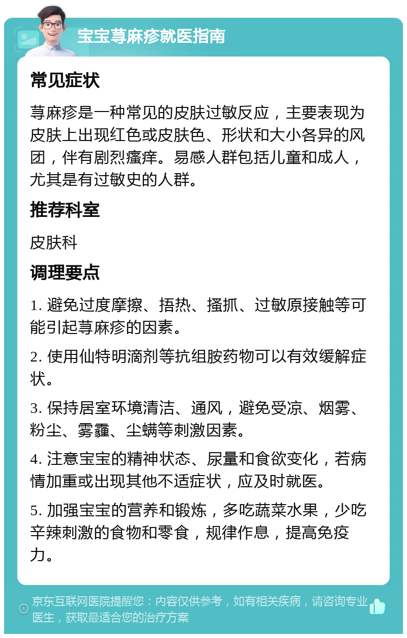 宝宝荨麻疹就医指南 常见症状 荨麻疹是一种常见的皮肤过敏反应，主要表现为皮肤上出现红色或皮肤色、形状和大小各异的风团，伴有剧烈瘙痒。易感人群包括儿童和成人，尤其是有过敏史的人群。 推荐科室 皮肤科 调理要点 1. 避免过度摩擦、捂热、搔抓、过敏原接触等可能引起荨麻疹的因素。 2. 使用仙特明滴剂等抗组胺药物可以有效缓解症状。 3. 保持居室环境清洁、通风，避免受凉、烟雾、粉尘、雾霾、尘螨等刺激因素。 4. 注意宝宝的精神状态、尿量和食欲变化，若病情加重或出现其他不适症状，应及时就医。 5. 加强宝宝的营养和锻炼，多吃蔬菜水果，少吃辛辣刺激的食物和零食，规律作息，提高免疫力。