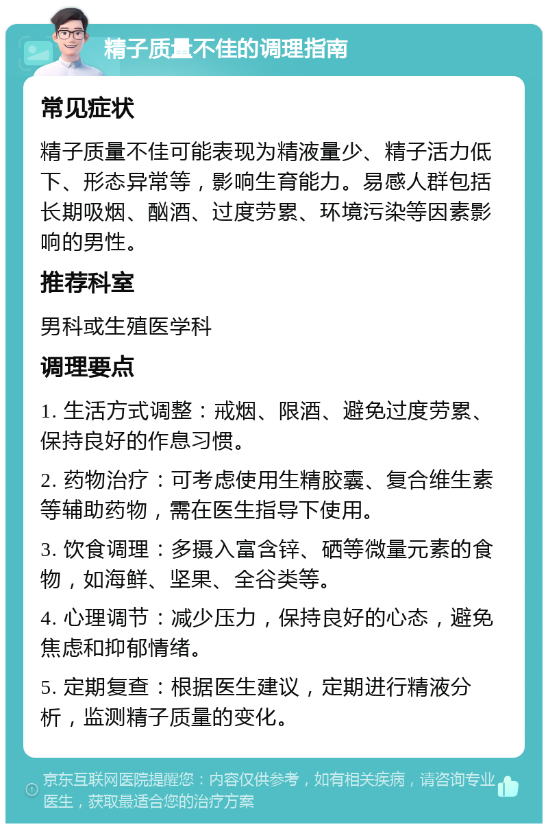 精子质量不佳的调理指南 常见症状 精子质量不佳可能表现为精液量少、精子活力低下、形态异常等，影响生育能力。易感人群包括长期吸烟、酗酒、过度劳累、环境污染等因素影响的男性。 推荐科室 男科或生殖医学科 调理要点 1. 生活方式调整：戒烟、限酒、避免过度劳累、保持良好的作息习惯。 2. 药物治疗：可考虑使用生精胶囊、复合维生素等辅助药物，需在医生指导下使用。 3. 饮食调理：多摄入富含锌、硒等微量元素的食物，如海鲜、坚果、全谷类等。 4. 心理调节：减少压力，保持良好的心态，避免焦虑和抑郁情绪。 5. 定期复查：根据医生建议，定期进行精液分析，监测精子质量的变化。