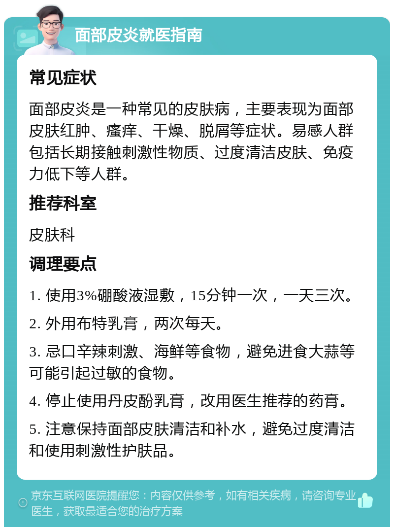 面部皮炎就医指南 常见症状 面部皮炎是一种常见的皮肤病，主要表现为面部皮肤红肿、瘙痒、干燥、脱屑等症状。易感人群包括长期接触刺激性物质、过度清洁皮肤、免疫力低下等人群。 推荐科室 皮肤科 调理要点 1. 使用3%硼酸液湿敷，15分钟一次，一天三次。 2. 外用布特乳膏，两次每天。 3. 忌口辛辣刺激、海鲜等食物，避免进食大蒜等可能引起过敏的食物。 4. 停止使用丹皮酚乳膏，改用医生推荐的药膏。 5. 注意保持面部皮肤清洁和补水，避免过度清洁和使用刺激性护肤品。