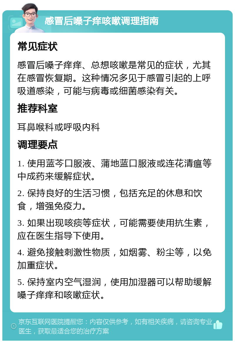 感冒后嗓子痒咳嗽调理指南 常见症状 感冒后嗓子痒痒、总想咳嗽是常见的症状，尤其在感冒恢复期。这种情况多见于感冒引起的上呼吸道感染，可能与病毒或细菌感染有关。 推荐科室 耳鼻喉科或呼吸内科 调理要点 1. 使用蓝芩口服液、蒲地蓝口服液或连花清瘟等中成药来缓解症状。 2. 保持良好的生活习惯，包括充足的休息和饮食，增强免疫力。 3. 如果出现咳痰等症状，可能需要使用抗生素，应在医生指导下使用。 4. 避免接触刺激性物质，如烟雾、粉尘等，以免加重症状。 5. 保持室内空气湿润，使用加湿器可以帮助缓解嗓子痒痒和咳嗽症状。