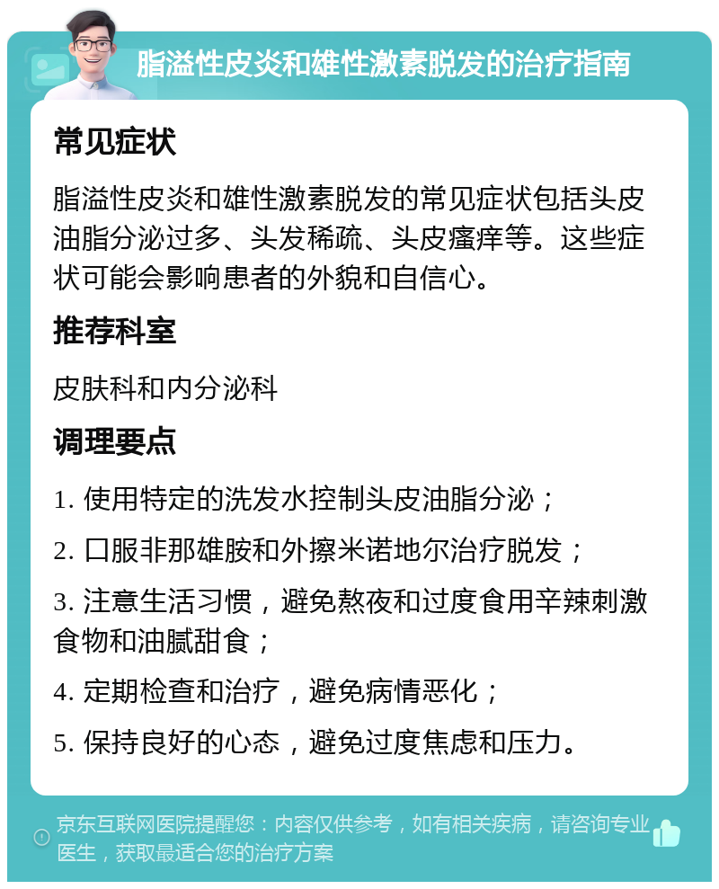 脂溢性皮炎和雄性激素脱发的治疗指南 常见症状 脂溢性皮炎和雄性激素脱发的常见症状包括头皮油脂分泌过多、头发稀疏、头皮瘙痒等。这些症状可能会影响患者的外貌和自信心。 推荐科室 皮肤科和内分泌科 调理要点 1. 使用特定的洗发水控制头皮油脂分泌； 2. 口服非那雄胺和外擦米诺地尔治疗脱发； 3. 注意生活习惯，避免熬夜和过度食用辛辣刺激食物和油腻甜食； 4. 定期检查和治疗，避免病情恶化； 5. 保持良好的心态，避免过度焦虑和压力。