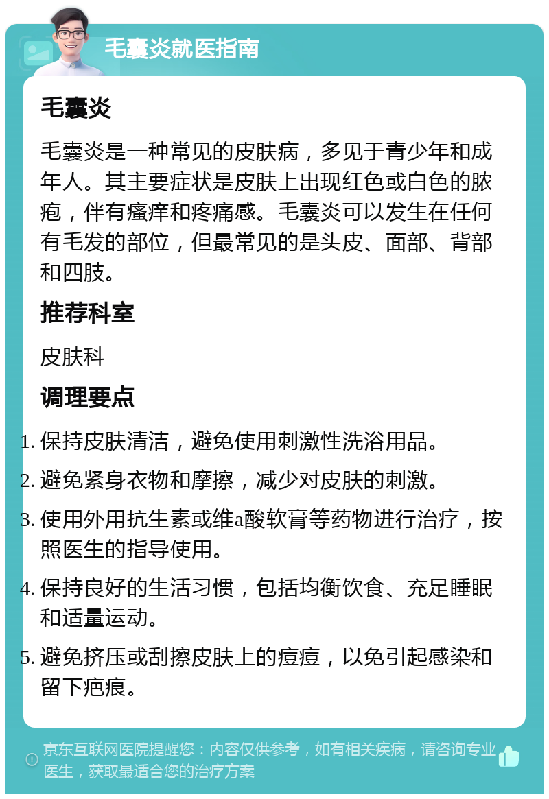 毛囊炎就医指南 毛囊炎 毛囊炎是一种常见的皮肤病，多见于青少年和成年人。其主要症状是皮肤上出现红色或白色的脓疱，伴有瘙痒和疼痛感。毛囊炎可以发生在任何有毛发的部位，但最常见的是头皮、面部、背部和四肢。 推荐科室 皮肤科 调理要点 保持皮肤清洁，避免使用刺激性洗浴用品。 避免紧身衣物和摩擦，减少对皮肤的刺激。 使用外用抗生素或维a酸软膏等药物进行治疗，按照医生的指导使用。 保持良好的生活习惯，包括均衡饮食、充足睡眠和适量运动。 避免挤压或刮擦皮肤上的痘痘，以免引起感染和留下疤痕。