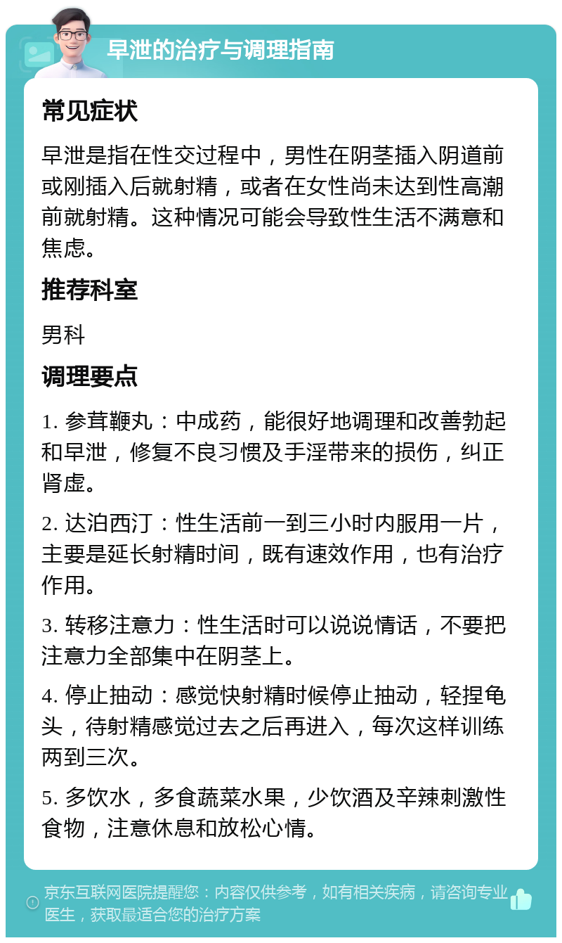 早泄的治疗与调理指南 常见症状 早泄是指在性交过程中，男性在阴茎插入阴道前或刚插入后就射精，或者在女性尚未达到性高潮前就射精。这种情况可能会导致性生活不满意和焦虑。 推荐科室 男科 调理要点 1. 参茸鞭丸：中成药，能很好地调理和改善勃起和早泄，修复不良习惯及手淫带来的损伤，纠正肾虚。 2. 达泊西汀：性生活前一到三小时内服用一片，主要是延长射精时间，既有速效作用，也有治疗作用。 3. 转移注意力：性生活时可以说说情话，不要把注意力全部集中在阴茎上。 4. 停止抽动：感觉快射精时候停止抽动，轻捏龟头，待射精感觉过去之后再进入，每次这样训练两到三次。 5. 多饮水，多食蔬菜水果，少饮酒及辛辣刺激性食物，注意休息和放松心情。