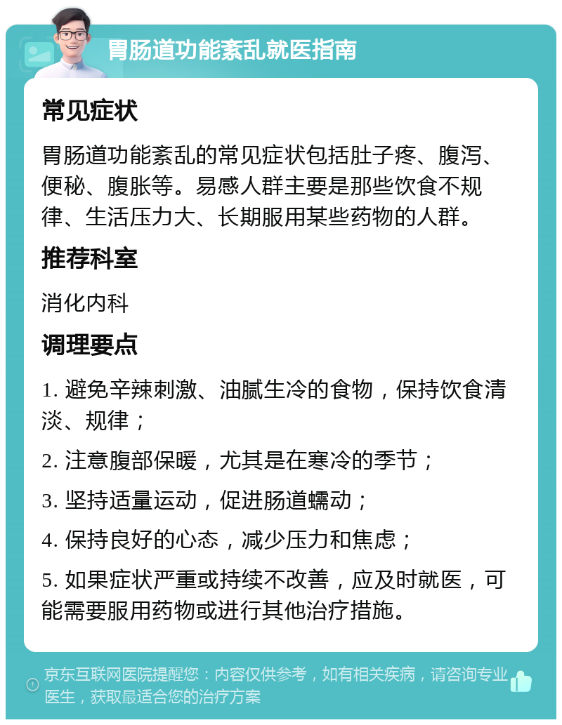 胃肠道功能紊乱就医指南 常见症状 胃肠道功能紊乱的常见症状包括肚子疼、腹泻、便秘、腹胀等。易感人群主要是那些饮食不规律、生活压力大、长期服用某些药物的人群。 推荐科室 消化内科 调理要点 1. 避免辛辣刺激、油腻生冷的食物，保持饮食清淡、规律； 2. 注意腹部保暖，尤其是在寒冷的季节； 3. 坚持适量运动，促进肠道蠕动； 4. 保持良好的心态，减少压力和焦虑； 5. 如果症状严重或持续不改善，应及时就医，可能需要服用药物或进行其他治疗措施。