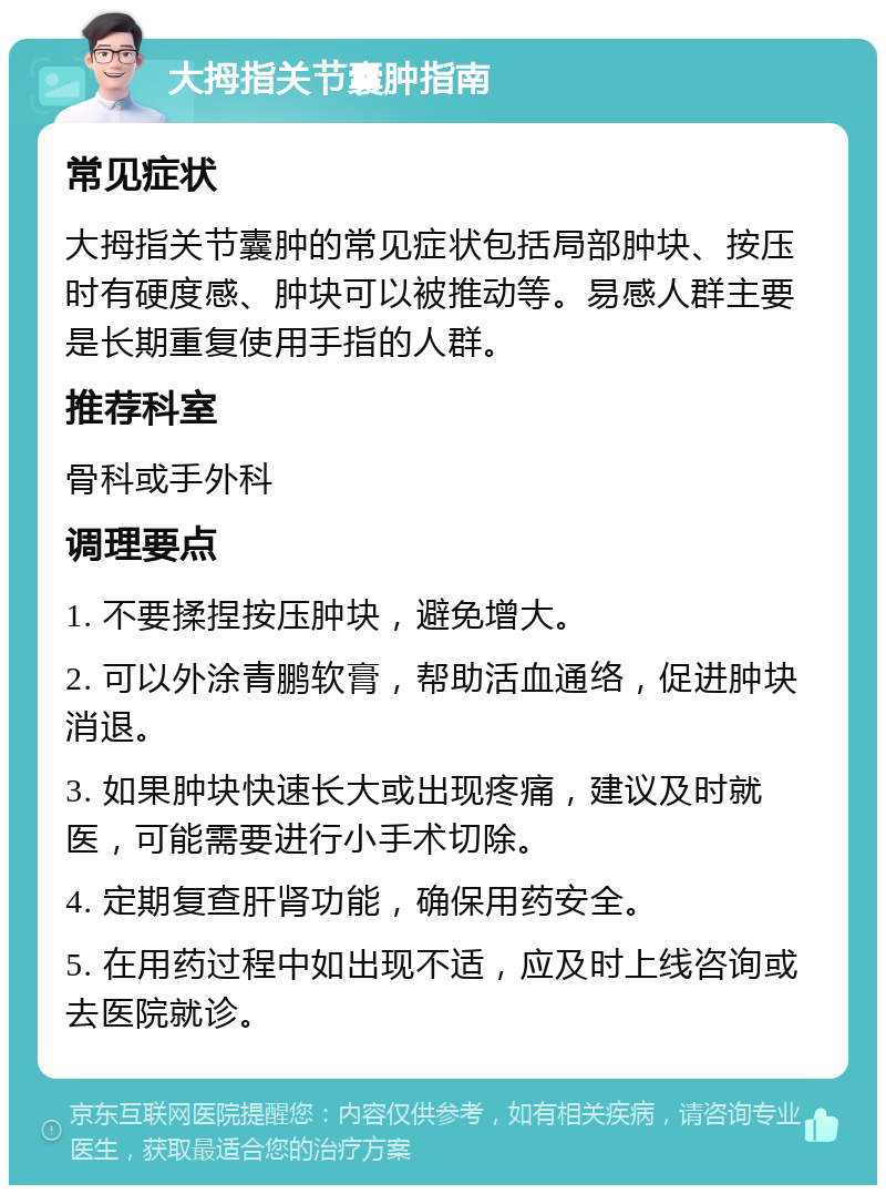 大拇指关节囊肿指南 常见症状 大拇指关节囊肿的常见症状包括局部肿块、按压时有硬度感、肿块可以被推动等。易感人群主要是长期重复使用手指的人群。 推荐科室 骨科或手外科 调理要点 1. 不要揉捏按压肿块，避免增大。 2. 可以外涂青鹏软膏，帮助活血通络，促进肿块消退。 3. 如果肿块快速长大或出现疼痛，建议及时就医，可能需要进行小手术切除。 4. 定期复查肝肾功能，确保用药安全。 5. 在用药过程中如出现不适，应及时上线咨询或去医院就诊。