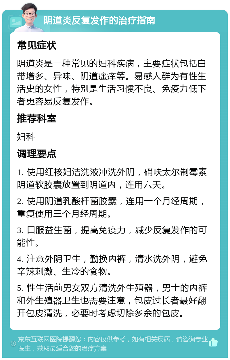 阴道炎反复发作的治疗指南 常见症状 阴道炎是一种常见的妇科疾病，主要症状包括白带增多、异味、阴道瘙痒等。易感人群为有性生活史的女性，特别是生活习惯不良、免疫力低下者更容易反复发作。 推荐科室 妇科 调理要点 1. 使用红核妇洁洗液冲洗外阴，硝呋太尔制霉素阴道软胶囊放置到阴道内，连用六天。 2. 使用阴道乳酸杆菌胶囊，连用一个月经周期，重复使用三个月经周期。 3. 口服益生菌，提高免疫力，减少反复发作的可能性。 4. 注意外阴卫生，勤换内裤，清水洗外阴，避免辛辣刺激、生冷的食物。 5. 性生活前男女双方清洗外生殖器，男士的内裤和外生殖器卫生也需要注意，包皮过长者最好翻开包皮清洗，必要时考虑切除多余的包皮。